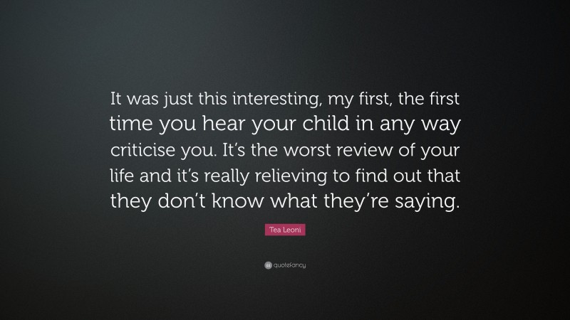 Tea Leoni Quote: “It was just this interesting, my first, the first time you hear your child in any way criticise you. It’s the worst review of your life and it’s really relieving to find out that they don’t know what they’re saying.”