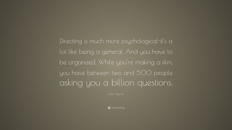 Julie Taymor Quote: “Directing is much more psychological-it’s a lot like being a general. And you have to be organized. While you’re making a film, you have between two and 500 people asking you a billion questions.”
