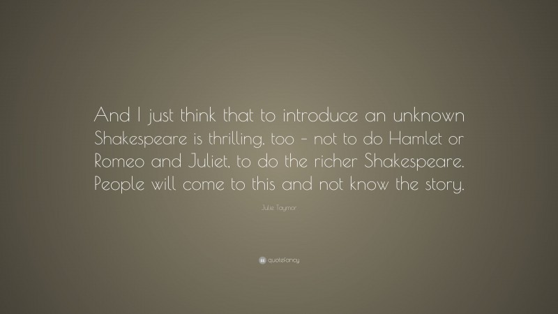 Julie Taymor Quote: “And I just think that to introduce an unknown Shakespeare is thrilling, too – not to do Hamlet or Romeo and Juliet, to do the richer Shakespeare. People will come to this and not know the story.”