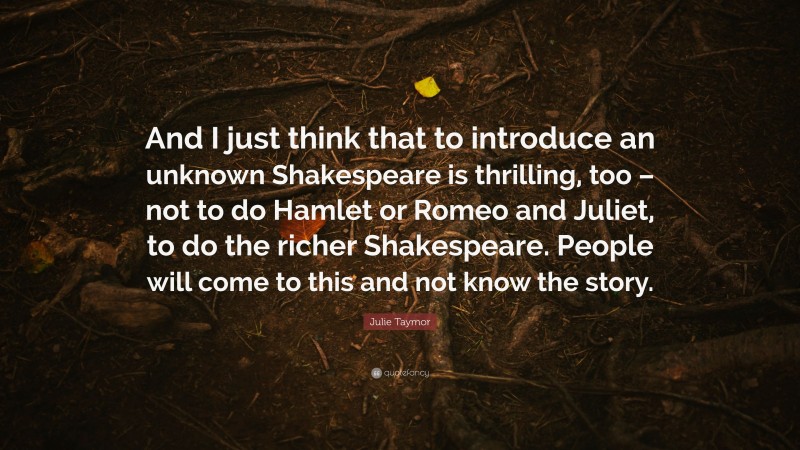 Julie Taymor Quote: “And I just think that to introduce an unknown Shakespeare is thrilling, too – not to do Hamlet or Romeo and Juliet, to do the richer Shakespeare. People will come to this and not know the story.”