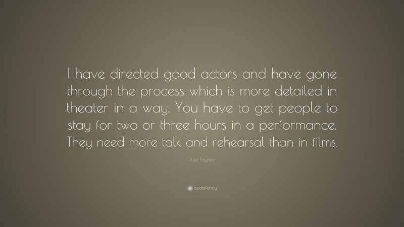 Julie Taymor Quote: “I have directed good actors and have gone through the process which is more detailed in theater in a way. You have to get people to stay for two or three hours in a performance. They need more talk and rehearsal than in films.”