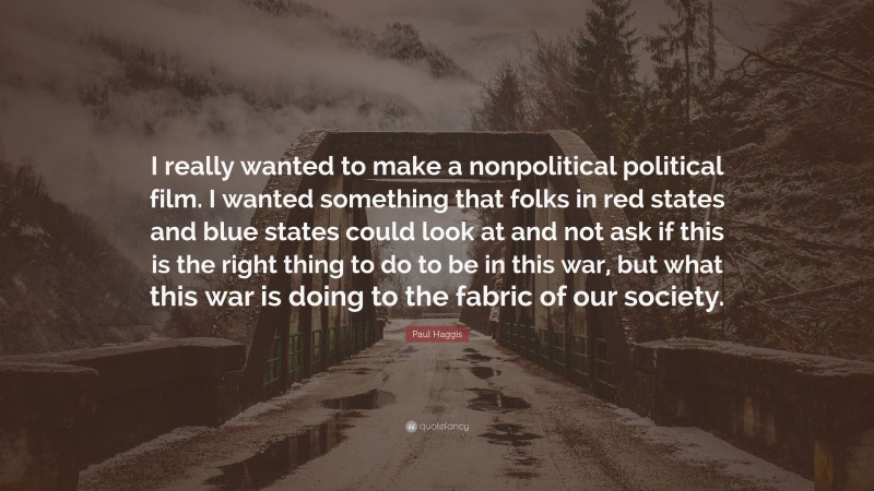 Paul Haggis Quote: “I really wanted to make a nonpolitical political film. I wanted something that folks in red states and blue states could look at and not ask if this is the right thing to do to be in this war, but what this war is doing to the fabric of our society.”