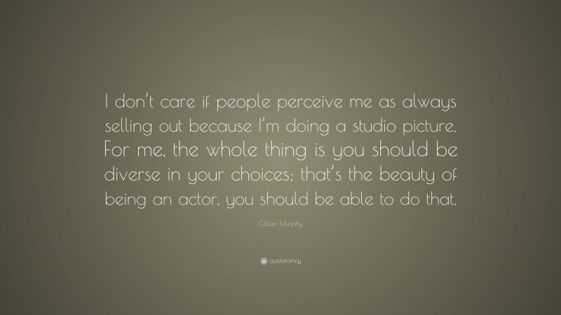 Cillian Murphy Quote: “I don’t care if people perceive me as always selling out because I’m doing a studio picture. For me, the whole thing is you should be diverse in your choices; that’s the beauty of being an actor, you should be able to do that.”