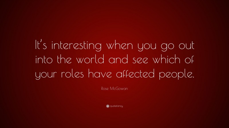 Rose McGowan Quote: “It’s interesting when you go out into the world and see which of your roles have affected people.”