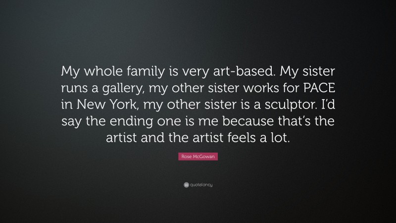 Rose McGowan Quote: “My whole family is very art-based. My sister runs a gallery, my other sister works for PACE in New York, my other sister is a sculptor. I’d say the ending one is me because that’s the artist and the artist feels a lot.”