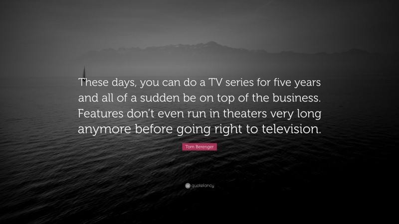 Tom Berenger Quote: “These days, you can do a TV series for five years and all of a sudden be on top of the business. Features don’t even run in theaters very long anymore before going right to television.”