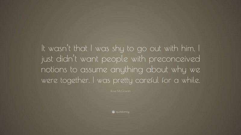 Rose McGowan Quote: “It wasn’t that I was shy to go out with him, I just didn’t want people with preconceived notions to assume anything about why we were together. I was pretty careful for a while.”