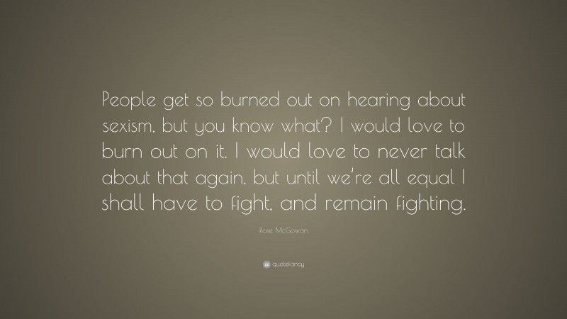 Rose McGowan Quote: “People get so burned out on hearing about sexism, but you know what? I would love to burn out on it. I would love to never talk about that again, but until we’re all equal I shall have to fight, and remain fighting.”