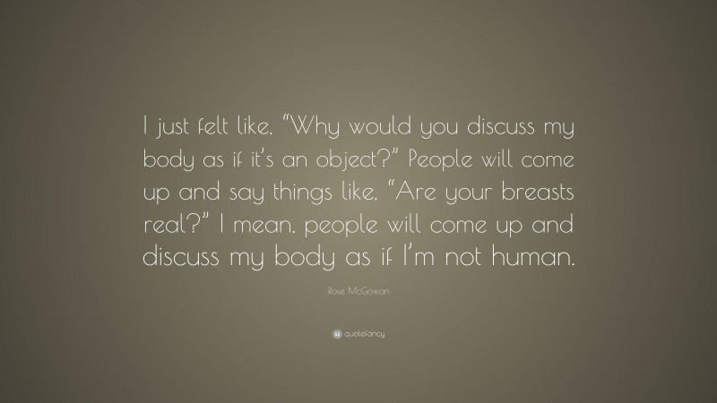 Rose McGowan Quote: “I just felt like, “Why would you discuss my body as if it’s an object?” People will come up and say things like, “Are your breasts real?” I mean, people will come up and discuss my body as if I’m not human.”