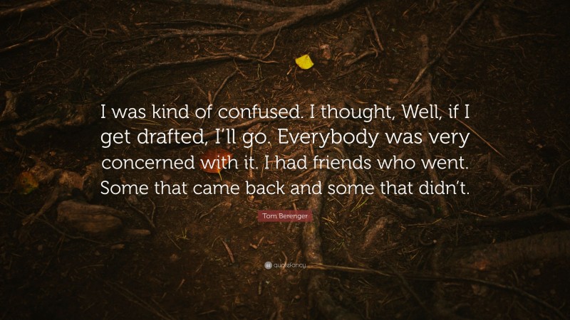 Tom Berenger Quote: “I was kind of confused. I thought, Well, if I get drafted, I’ll go. Everybody was very concerned with it. I had friends who went. Some that came back and some that didn’t.”