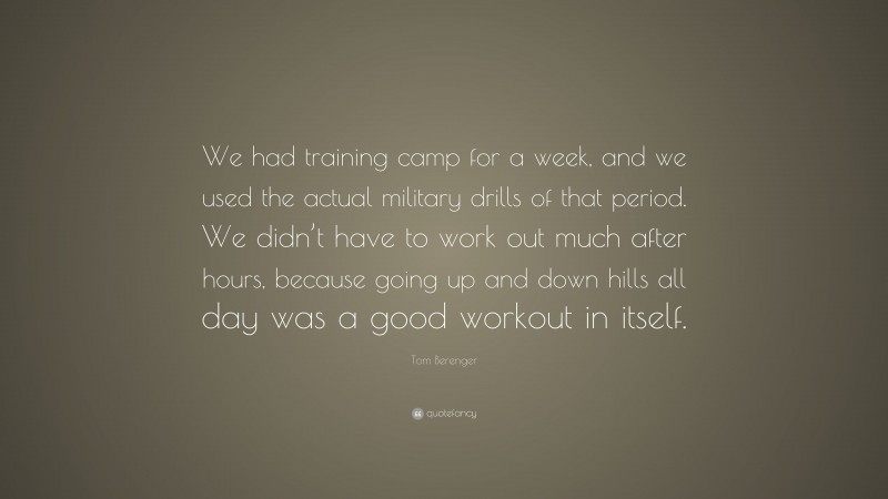 Tom Berenger Quote: “We had training camp for a week, and we used the actual military drills of that period. We didn’t have to work out much after hours, because going up and down hills all day was a good workout in itself.”
