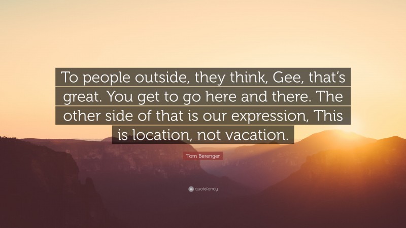 Tom Berenger Quote: “To people outside, they think, Gee, that’s great. You get to go here and there. The other side of that is our expression, This is location, not vacation.”