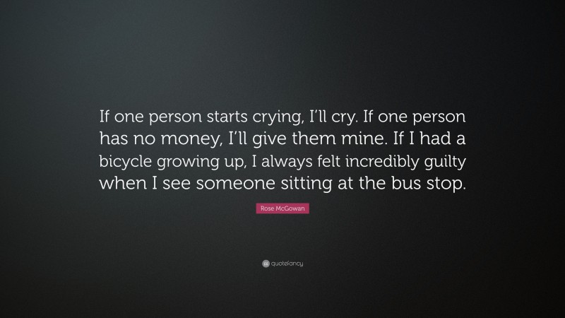 Rose McGowan Quote: “If one person starts crying, I’ll cry. If one person has no money, I’ll give them mine. If I had a bicycle growing up, I always felt incredibly guilty when I see someone sitting at the bus stop.”