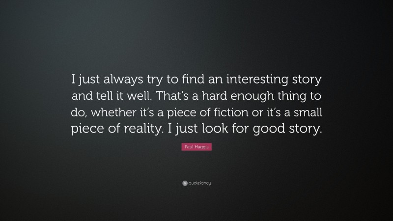 Paul Haggis Quote: “I just always try to find an interesting story and tell it well. That’s a hard enough thing to do, whether it’s a piece of fiction or it’s a small piece of reality. I just look for good story.”