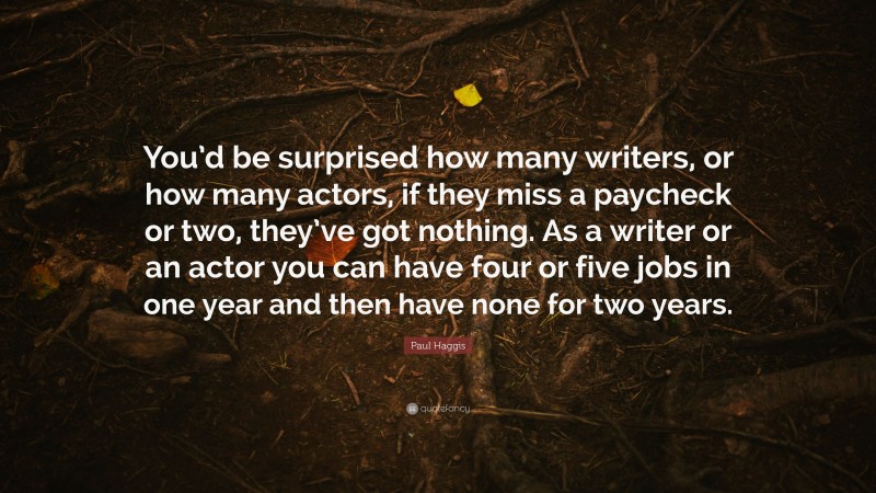 Paul Haggis Quote: “You’d be surprised how many writers, or how many actors, if they miss a paycheck or two, they’ve got nothing. As a writer or an actor you can have four or five jobs in one year and then have none for two years.”