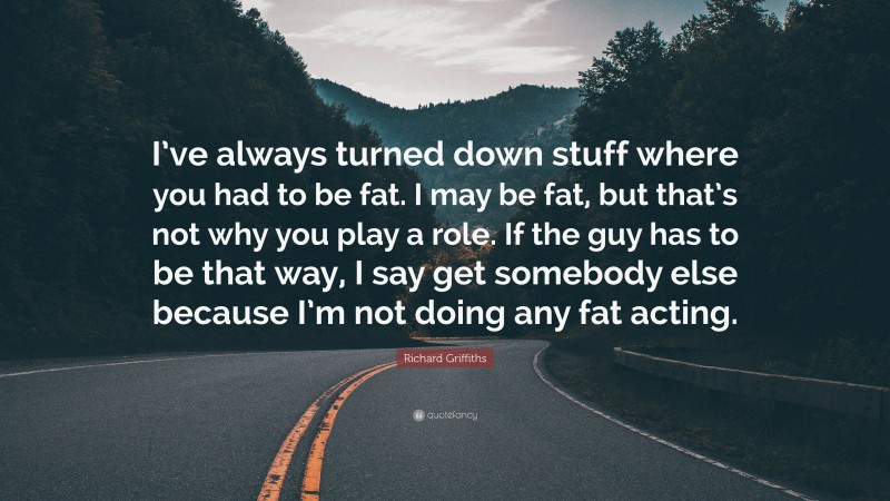 Richard Griffiths Quote: “I’ve always turned down stuff where you had to be fat. I may be fat, but that’s not why you play a role. If the guy has to be that way, I say get somebody else because I’m not doing any fat acting.”
