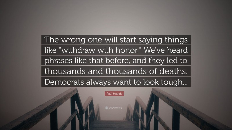 Paul Haggis Quote: “The wrong one will start saying things like “withdraw with honor.” We’ve heard phrases like that before, and they led to thousands and thousands of deaths. Democrats always want to look tough...”