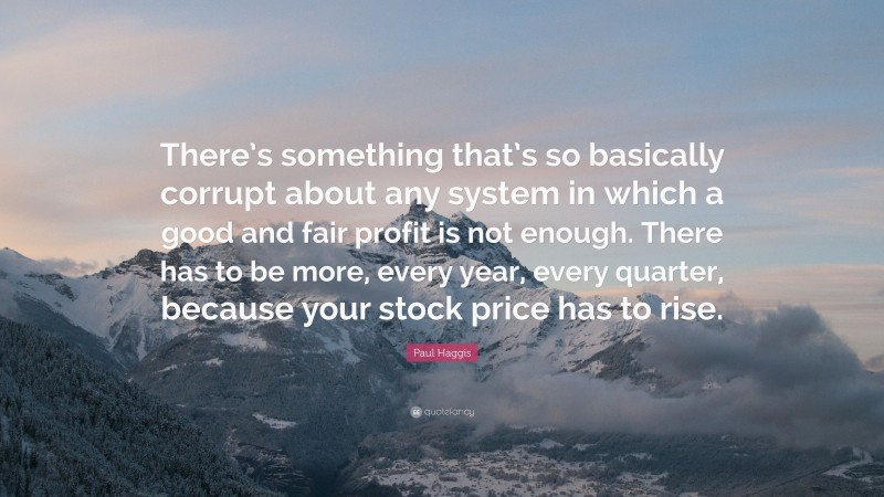 Paul Haggis Quote: “There’s something that’s so basically corrupt about any system in which a good and fair profit is not enough. There has to be more, every year, every quarter, because your stock price has to rise.”