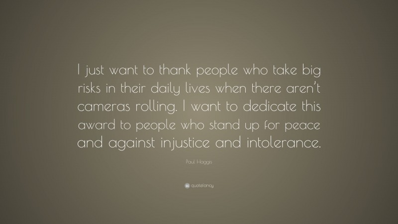 Paul Haggis Quote: “I just want to thank people who take big risks in their daily lives when there aren’t cameras rolling. I want to dedicate this award to people who stand up for peace and against injustice and intolerance.”