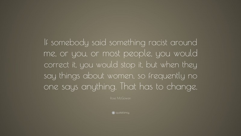 Rose McGowan Quote: “If somebody said something racist around me, or you, or most people, you would correct it, you would stop it, but when they say things about women, so frequently no one says anything. That has to change.”
