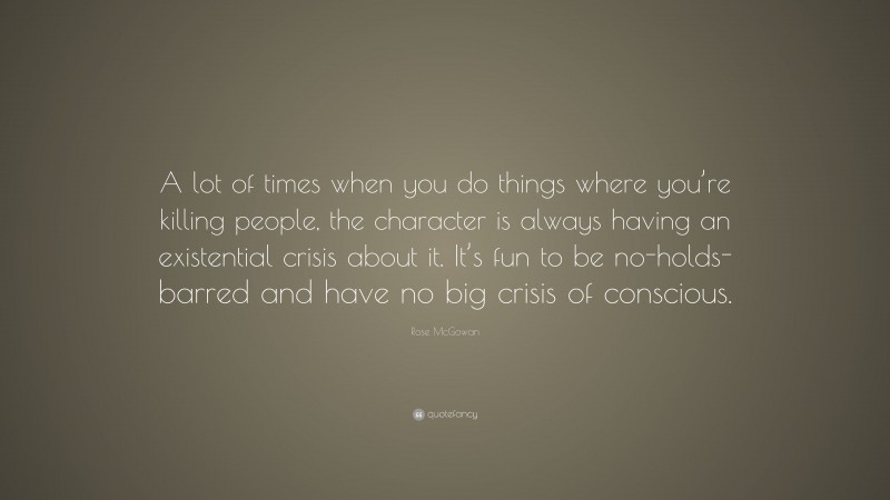 Rose McGowan Quote: “A lot of times when you do things where you’re killing people, the character is always having an existential crisis about it. It’s fun to be no-holds-barred and have no big crisis of conscious.”