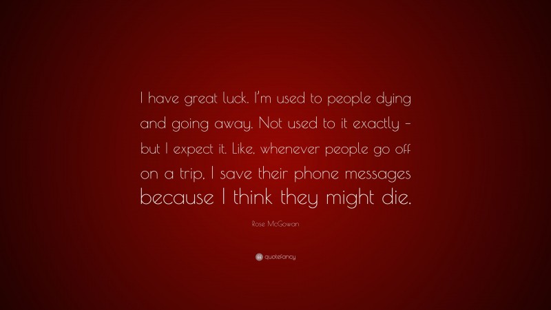 Rose McGowan Quote: “I have great luck. I’m used to people dying and going away. Not used to it exactly – but I expect it. Like, whenever people go off on a trip, I save their phone messages because I think they might die.”