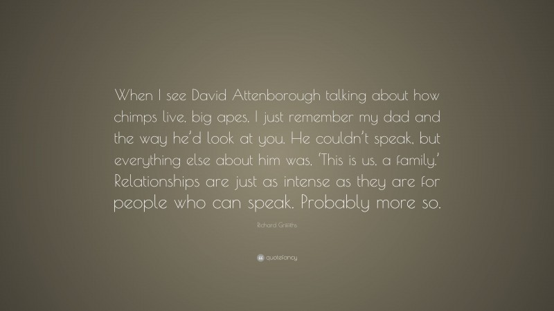 Richard Griffiths Quote: “When I see David Attenborough talking about how chimps live, big apes, I just remember my dad and the way he’d look at you. He couldn’t speak, but everything else about him was, ‘This is us, a family.’ Relationships are just as intense as they are for people who can speak. Probably more so.”