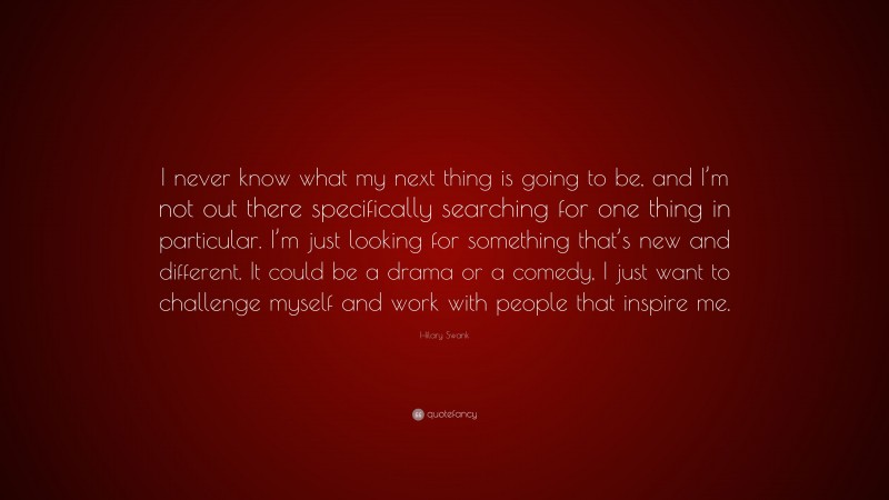 Hilary Swank Quote: “I never know what my next thing is going to be, and I’m not out there specifically searching for one thing in particular. I’m just looking for something that’s new and different. It could be a drama or a comedy, I just want to challenge myself and work with people that inspire me.”