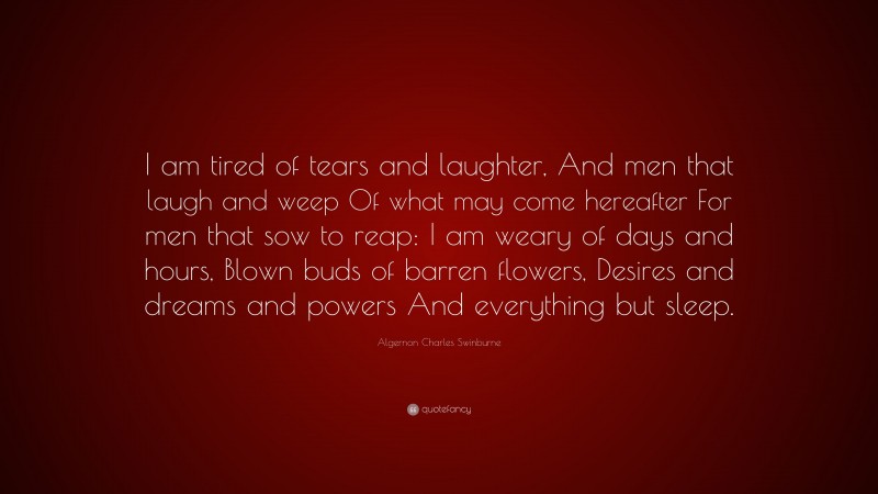 Algernon Charles Swinburne Quote: “I am tired of tears and laughter, And men that laugh and weep Of what may come hereafter For men that sow to reap: I am weary of days and hours, Blown buds of barren flowers, Desires and dreams and powers And everything but sleep.”