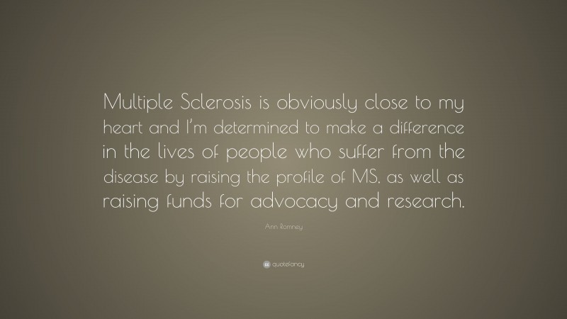 Ann Romney Quote: “Multiple Sclerosis is obviously close to my heart and I’m determined to make a difference in the lives of people who suffer from the disease by raising the profile of MS, as well as raising funds for advocacy and research.”