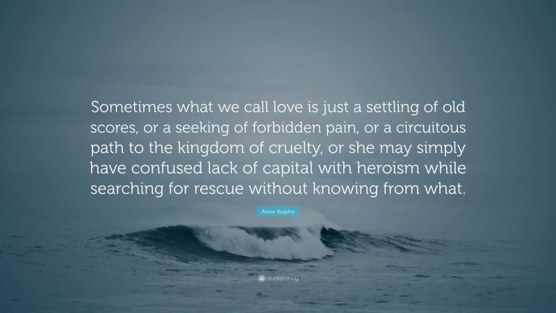 Anne Roiphe Quote: “Sometimes what we call love is just a settling of old scores, or a seeking of forbidden pain, or a circuitous path to the kingdom of cruelty, or she may simply have confused lack of capital with heroism while searching for rescue without knowing from what.”