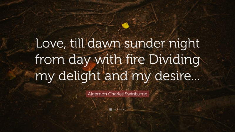 Algernon Charles Swinburne Quote: “Love, till dawn sunder night from day with fire Dividing my delight and my desire...”