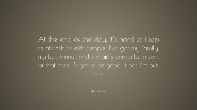 Miles Teller Quote: “At the end of the day, it’s hard to keep relationships with people. I’ve got my family, my best friends and if a girl’s gonna be a part of that then it’s got to be good. If not, I’m out.”