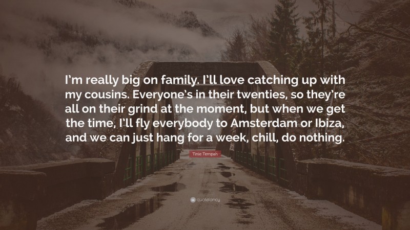 Tinie Tempah Quote: “I’m really big on family. I’ll love catching up with my cousins. Everyone’s in their twenties, so they’re all on their grind at the moment, but when we get the time, I’ll fly everybody to Amsterdam or Ibiza, and we can just hang for a week, chill, do nothing.”