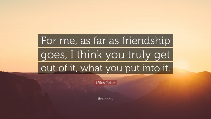 Miles Teller Quote: “For me, as far as friendship goes, I think you truly get out of it, what you put into it.”