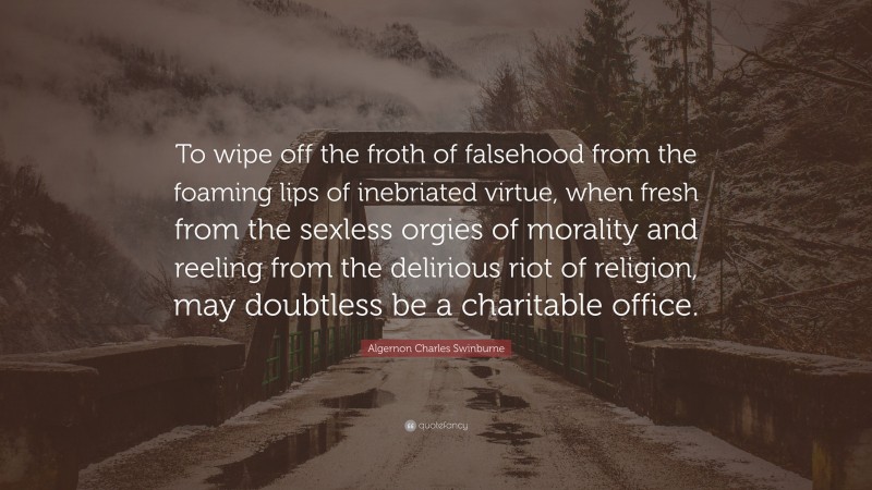 Algernon Charles Swinburne Quote: “To wipe off the froth of falsehood from the foaming lips of inebriated virtue, when fresh from the sexless orgies of morality and reeling from the delirious riot of religion, may doubtless be a charitable office.”