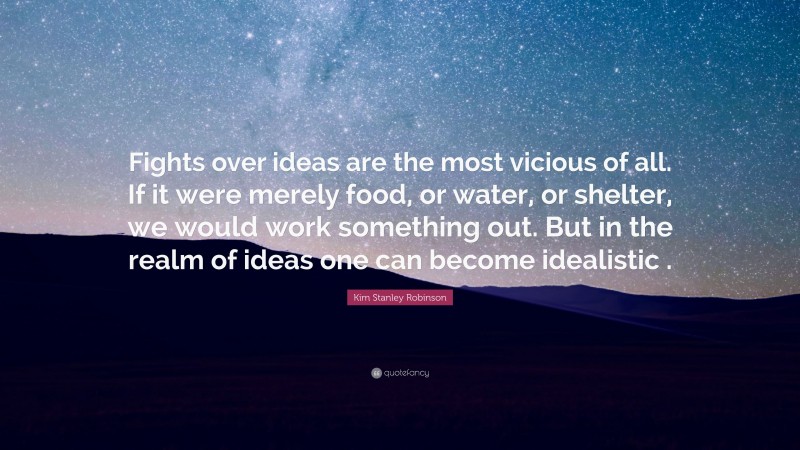 Kim Stanley Robinson Quote: “Fights over ideas are the most vicious of all. If it were merely food, or water, or shelter, we would work something out. But in the realm of ideas one can become idealistic .”