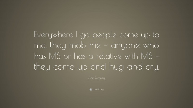 Ann Romney Quote: “Everywhere I go people come up to me, they mob me – anyone who has MS or has a relative with MS – they come up and hug and cry.”