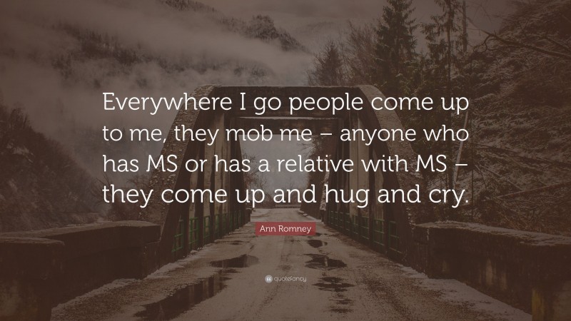 Ann Romney Quote: “Everywhere I go people come up to me, they mob me – anyone who has MS or has a relative with MS – they come up and hug and cry.”