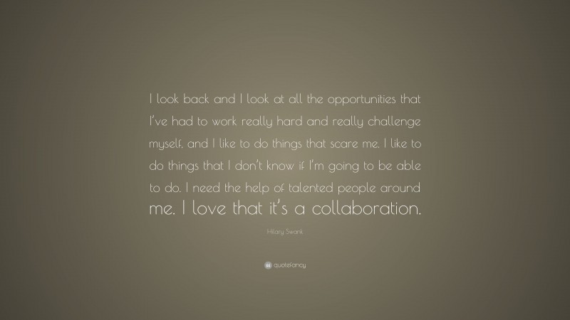 Hilary Swank Quote: “I look back and I look at all the opportunities that I’ve had to work really hard and really challenge myself, and I like to do things that scare me. I like to do things that I don’t know if I’m going to be able to do. I need the help of talented people around me. I love that it’s a collaboration.”