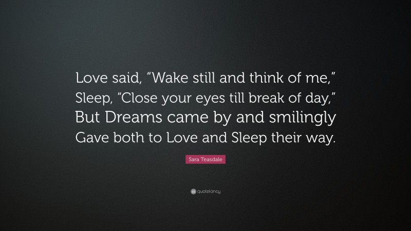 Sara Teasdale Quote: “Love said, “Wake still and think of me,” Sleep, “Close your eyes till break of day,” But Dreams came by and smilingly Gave both to Love and Sleep their way.”