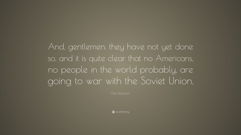Paul Robeson Quote: “And, gentlemen, they have not yet done so, and it is quite clear that no Americans, no people in the world probably, are going to war with the Soviet Union.”