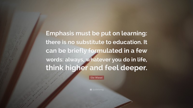 Elie Wiesel Quote: “Emphasis must be put on learning: there is no substitute to education. It can be briefly formulated in a few words: always, whatever you do in life, think higher and feel deeper.”
