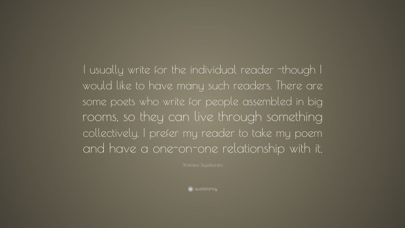 Wisława Szymborska Quote: “I usually write for the individual reader -though I would like to have many such readers. There are some poets who write for people assembled in big rooms, so they can live through something collectively. I prefer my reader to take my poem and have a one-on-one relationship with it.”