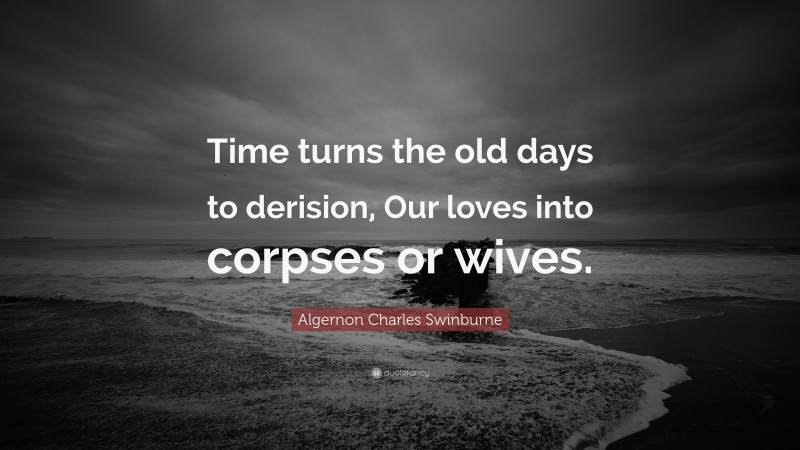 Algernon Charles Swinburne Quote: “Time turns the old days to derision, Our loves into corpses or wives.”