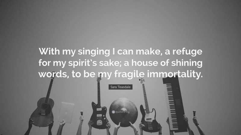 Sara Teasdale Quote: “With my singing I can make, a refuge for my spirit’s sake; a house of shining words, to be my fragile immortality.”