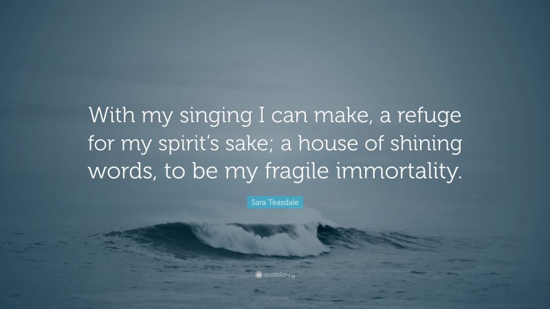Sara Teasdale Quote: “With my singing I can make, a refuge for my spirit’s sake; a house of shining words, to be my fragile immortality.”