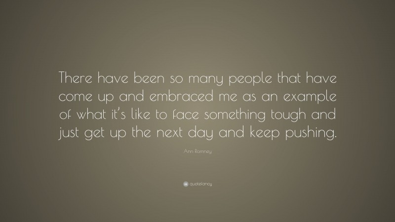 Ann Romney Quote: “There have been so many people that have come up and embraced me as an example of what it’s like to face something tough and just get up the next day and keep pushing.”
