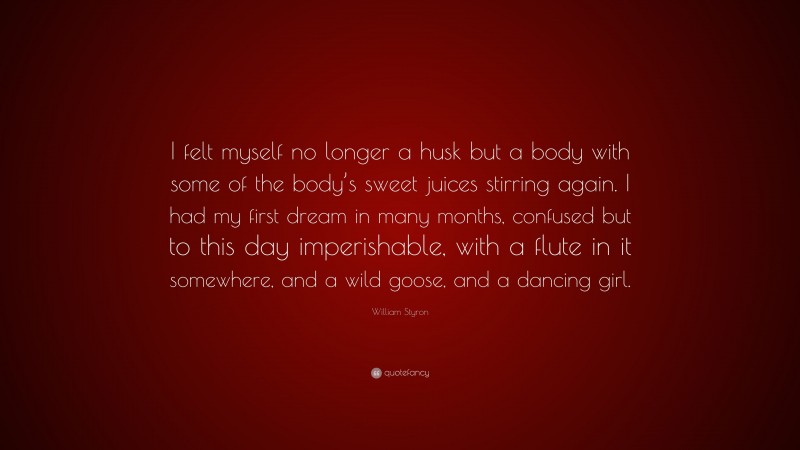 William Styron Quote: “I felt myself no longer a husk but a body with some of the body’s sweet juices stirring again. I had my first dream in many months, confused but to this day imperishable, with a flute in it somewhere, and a wild goose, and a dancing girl.”