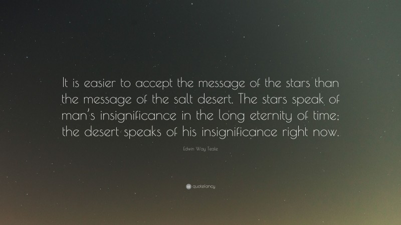 Edwin Way Teale Quote: “It is easier to accept the message of the stars than the message of the salt desert. The stars speak of man’s insignificance in the long eternity of time; the desert speaks of his insignificance right now.”